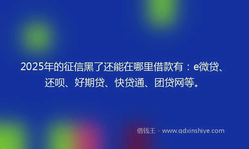 2025年的征信黑了还能在哪里借款有：e微贷、还呗、好期贷、快贷通、团贷网等。