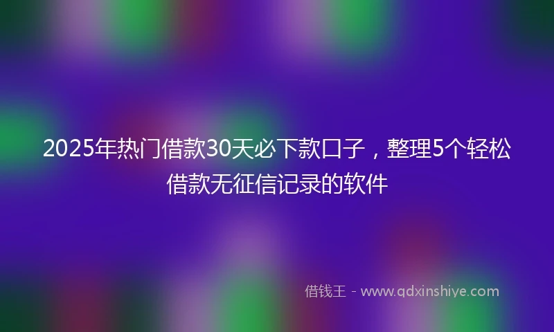 2025年热门借款30天必下款口子，整理5个轻松借款无征信记录的软件