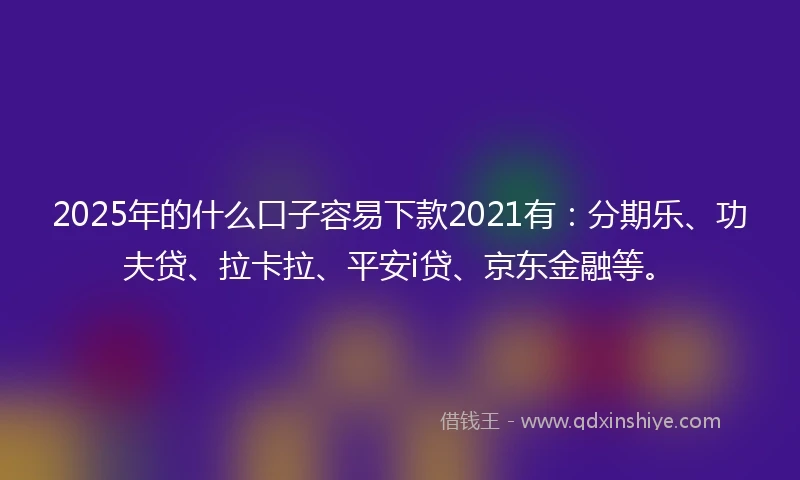 2025年的什么口子容易下款2021有：分期乐、功夫贷、拉卡拉、平安i贷、京东金融等。