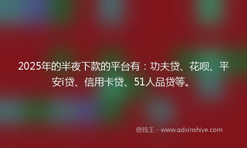 2025年的半夜下款的平台有：功夫贷、花呗、平安i贷、信用卡贷、51人品贷等。