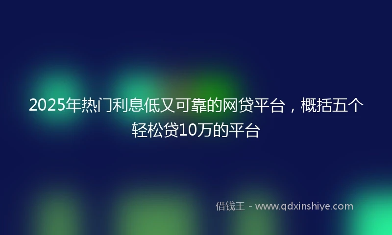 2025年热门利息低又可靠的网贷平台，概括五个轻松贷10万的平台
