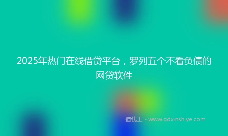 2025年热门在线借贷平台，罗列五个不看负债的网贷软件