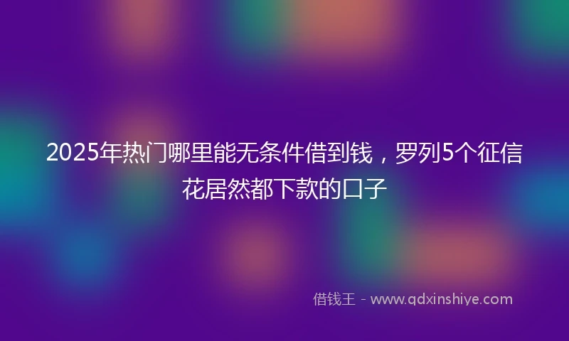 2025年热门哪里能无条件借到钱，罗列5个征信花居然都下款的口子