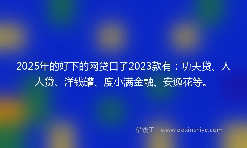 2025年的好下的网贷口子2023款有：功夫贷、人人贷、洋钱罐、度小满金融、安逸花等。