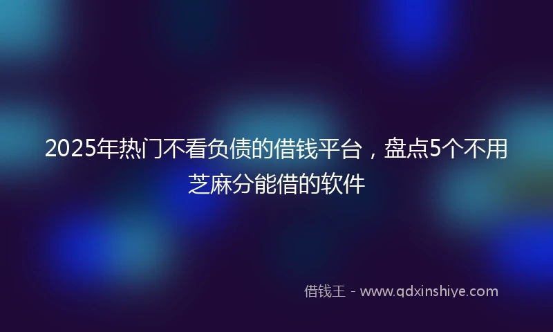 2025年热门不看负债的借钱平台，盘点5个不用芝麻分能借的软件