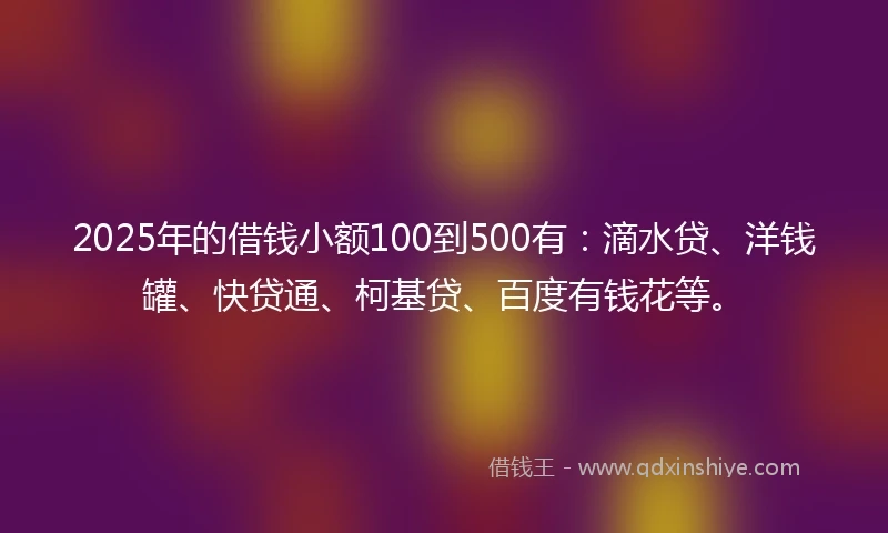 2025年的借钱小额100到500有：滴水贷、洋钱罐、快贷通、柯基贷、百度有钱花等。