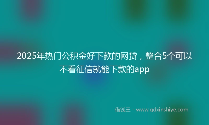 2025年热门公积金好下款的网贷，整合5个可以不看征信就能下款的app