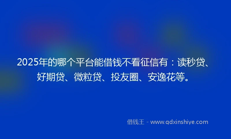 2025年的哪个平台能借钱不看征信有：读秒贷、好期贷、微粒贷、投友圈、安逸花等。