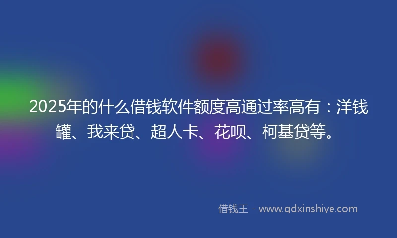 2025年的什么借钱软件额度高通过率高有：洋钱罐、我来贷、超人卡、花呗、柯基贷等。