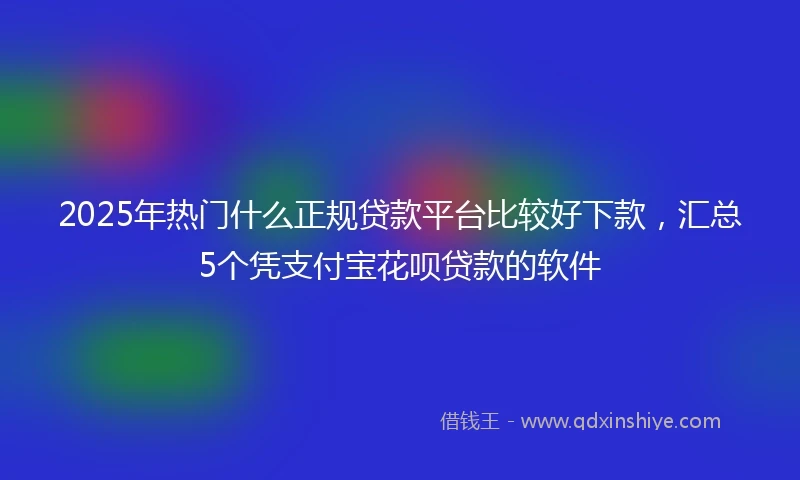 2025年热门什么正规贷款平台比较好下款，汇总5个凭支付宝花呗贷款的软件