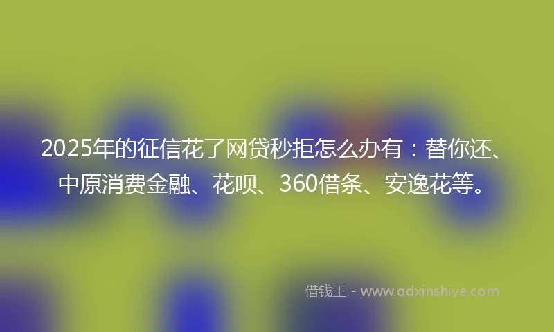 2025年的征信花了网贷秒拒怎么办有：替你还、中原消费金融、花呗、360借条、安逸花等。