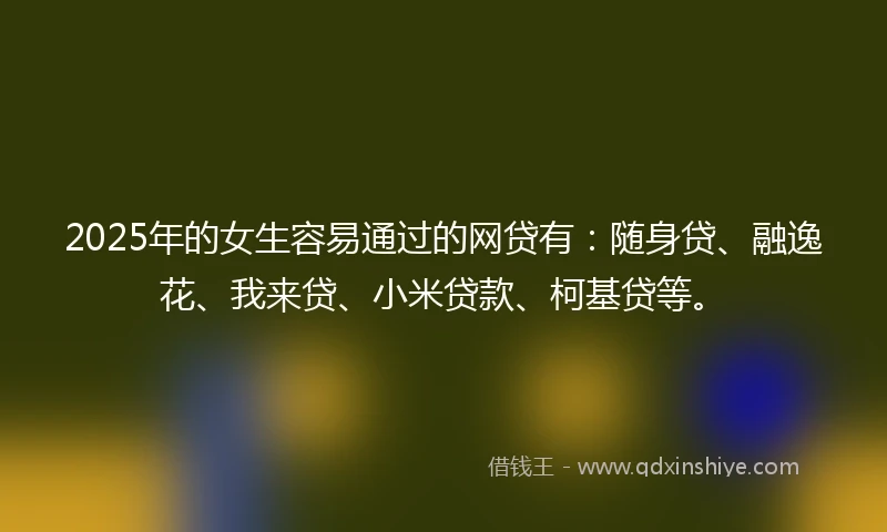 2025年的女生容易通过的网贷有：随身贷、融逸花、我来贷、小米贷款、柯基贷等。
