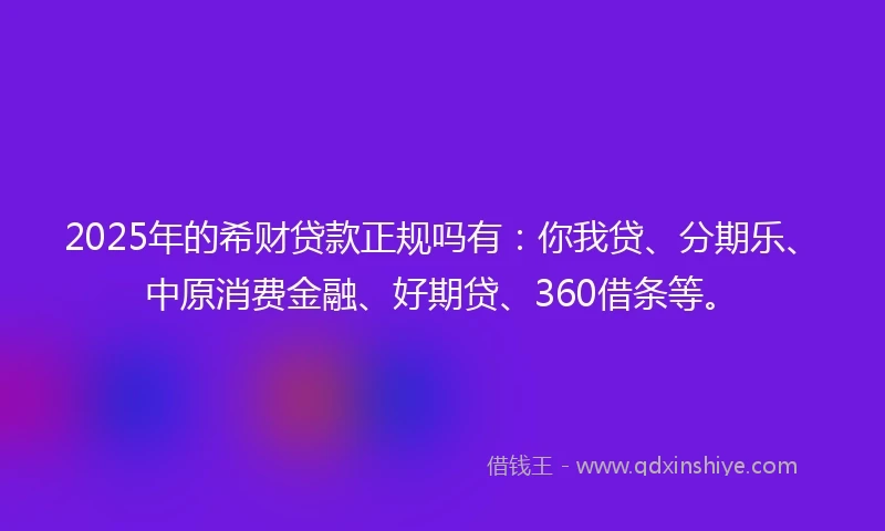2025年的希财贷款正规吗有：你我贷、分期乐、中原消费金融、好期贷、360借条等。