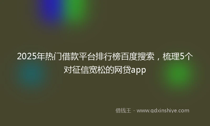 2025年热门借款平台排行榜百度搜索，梳理5个对征信宽松的网贷app