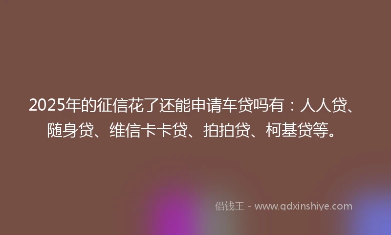 2025年的征信花了还能申请车贷吗有：人人贷、随身贷、维信卡卡贷、拍拍贷、柯基贷等。