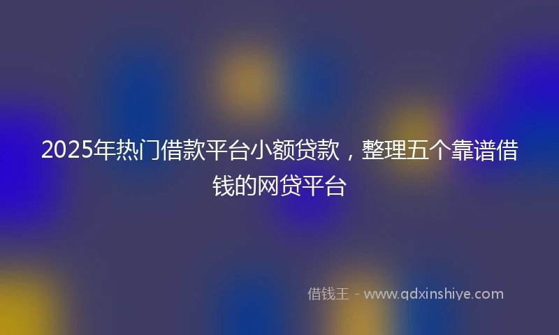 2025年热门借款平台小额贷款，整理五个靠谱借钱的网贷平台