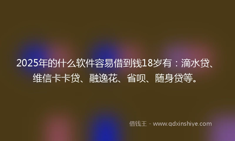 2025年的什么软件容易借到钱18岁有：滴水贷、维信卡卡贷、融逸花、省呗、随身贷等。