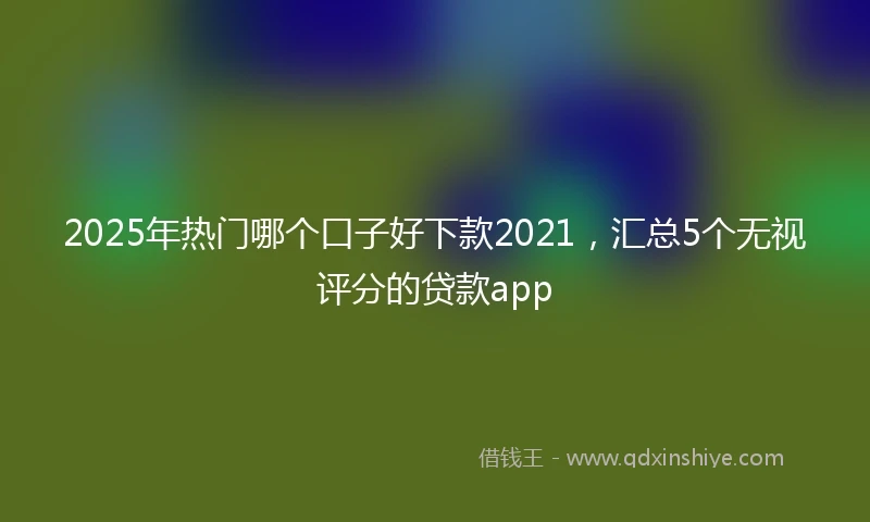 2025年热门哪个口子好下款2021，汇总5个无视评分的贷款app