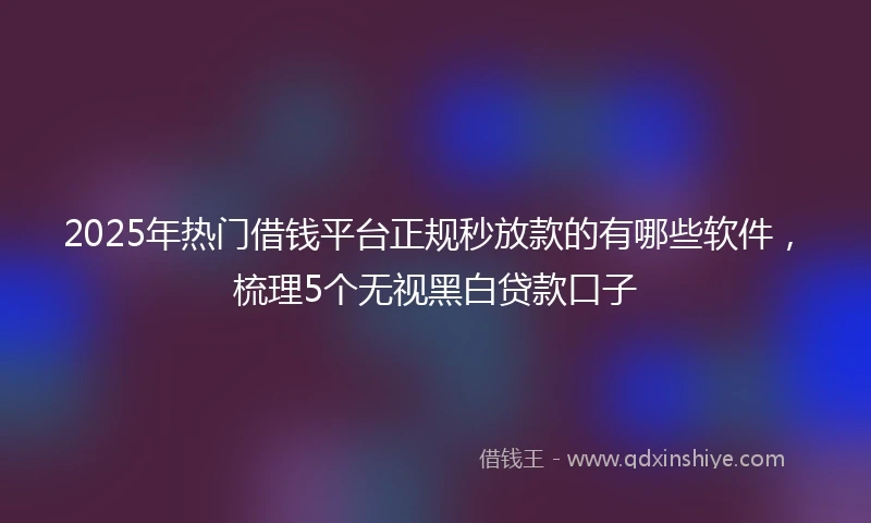 2025年热门借钱平台正规秒放款的有哪些软件，梳理5个无视黑白贷款口子