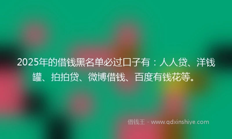 2025年的借钱黑名单必过口子有：人人贷、洋钱罐、拍拍贷、微博借钱、百度有钱花等。