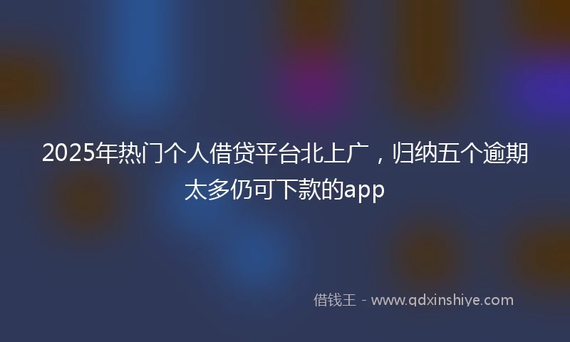 2025年热门个人借贷平台北上广，归纳五个逾期太多仍可下款的app