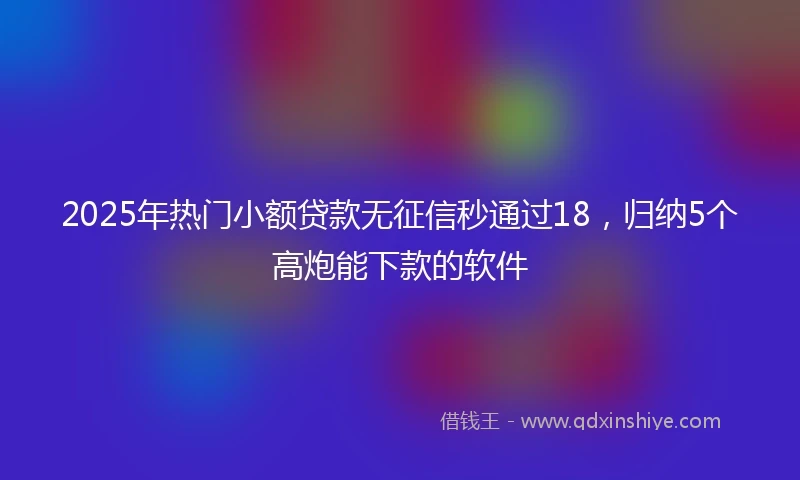 2025年热门小额贷款无征信秒通过18，归纳5个高炮能下款的软件