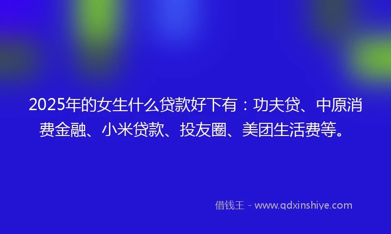 2025年的女生什么贷款好下有：功夫贷、中原消费金融、小米贷款、投友圈、美团生活费等。