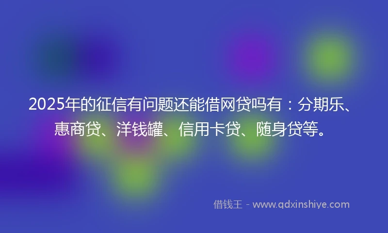2025年的征信有问题还能借网贷吗有：分期乐、惠商贷、洋钱罐、信用卡贷、随身贷等。