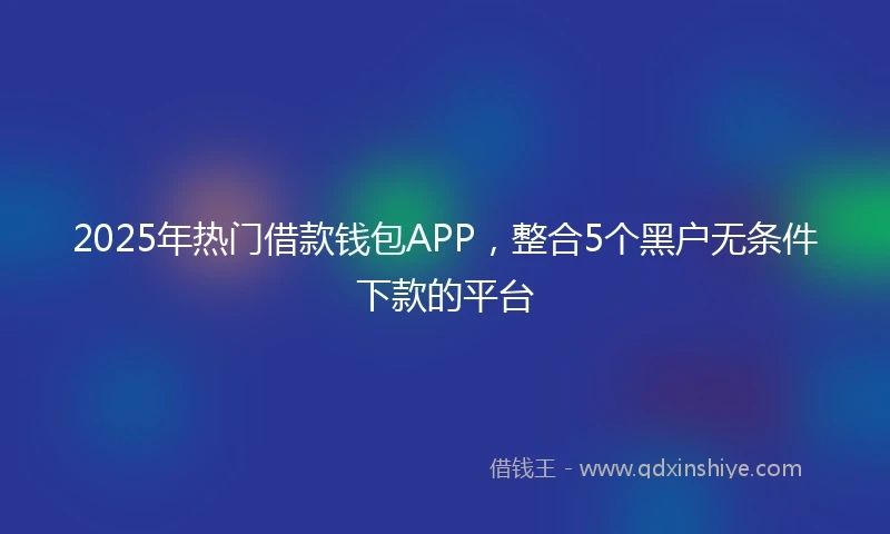 2025年热门借款钱包APP，整合5个黑户无条件下款的平台