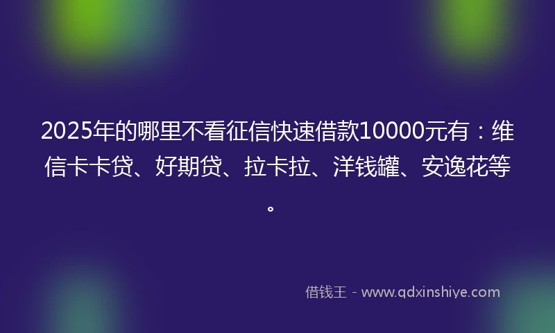 2025年的哪里不看征信快速借款10000元有：维信卡卡贷、好期贷、拉卡拉、洋钱罐、安逸花等。