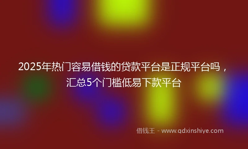 2025年热门容易借钱的贷款平台是正规平台吗，汇总5个门槛低易下款平台