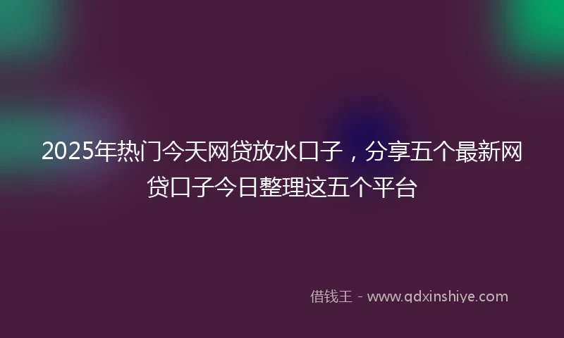 2025年热门今天网贷放水口子，分享五个最新网贷口子今日整理这五个平台
