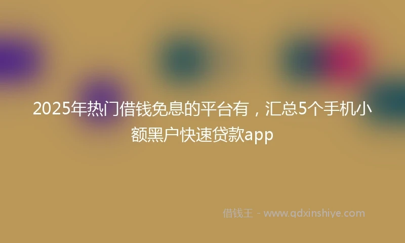 2025年热门借钱免息的平台有，汇总5个手机小额黑户快速贷款app