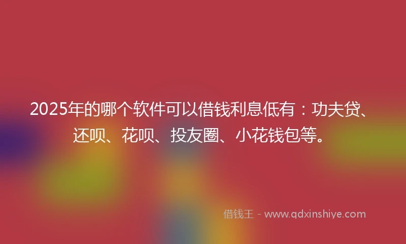 2025年的哪个软件可以借钱利息低有：功夫贷、还呗、花呗、投友圈、小花钱包等。