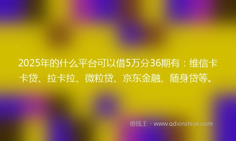 2025年的什么平台可以借5万分36期有：维信卡卡贷、拉卡拉、微粒贷、京东金融、随身贷等。