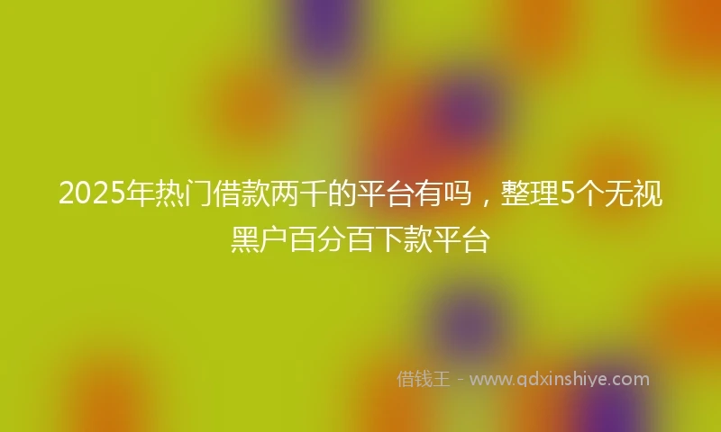 2025年热门借款两千的平台有吗，整理5个无视黑户百分百下款平台
