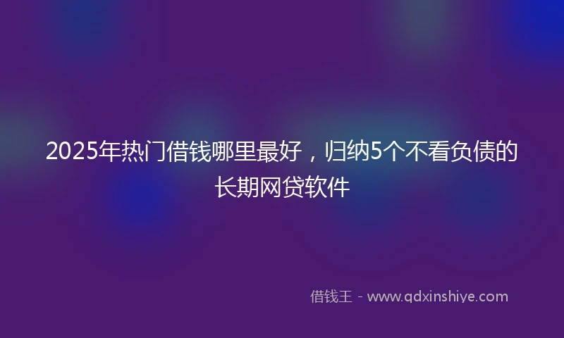 2025年热门借钱哪里最好，归纳5个不看负债的长期网贷软件