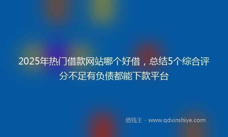 2025年热门借款网站哪个好借，总结5个综合评分不足有负债都能下款平台