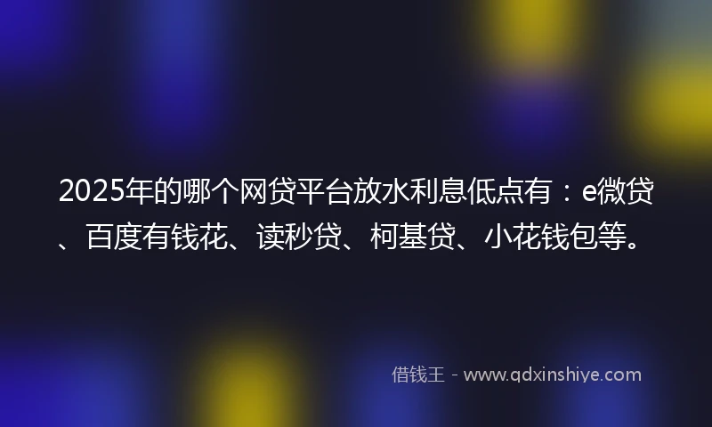 2025年的哪个网贷平台放水利息低点有：e微贷、百度有钱花、读秒贷、柯基贷、小花钱包等。