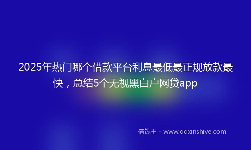 2025年热门哪个借款平台利息最低最正规放款最快，总结5个无视黑白户网贷app