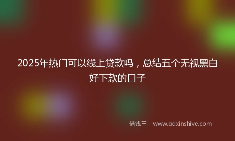 2025年热门可以线上贷款吗，总结五个无视黑白好下款的口子