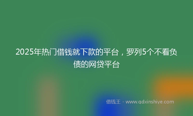 2025年热门借钱就下款的平台，罗列5个不看负债的网贷平台