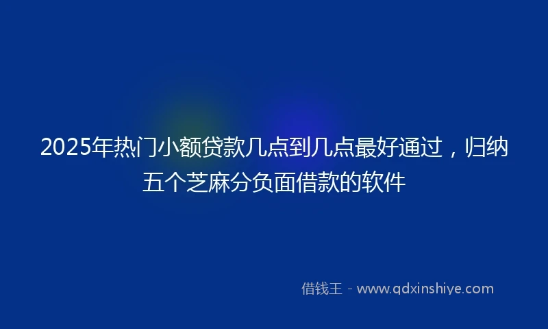 2025年热门小额贷款几点到几点最好通过，归纳五个芝麻分负面借款的软件