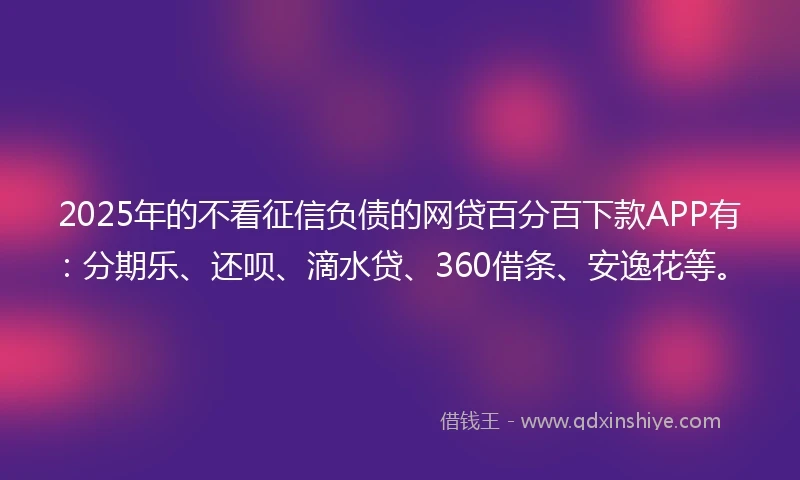 2025年的不看征信负债的网贷百分百下款APP有：分期乐、还呗、滴水贷、360借条、安逸花等。