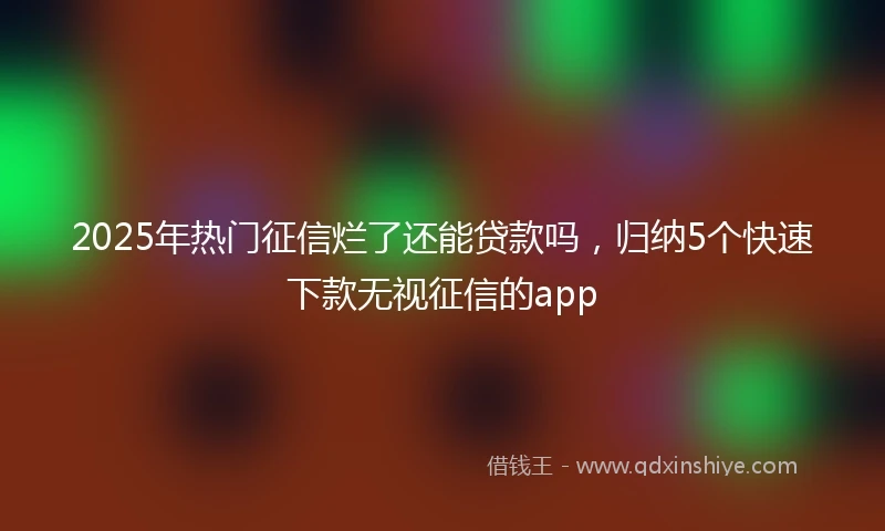 2025年热门征信烂了还能贷款吗，归纳5个快速下款无视征信的app