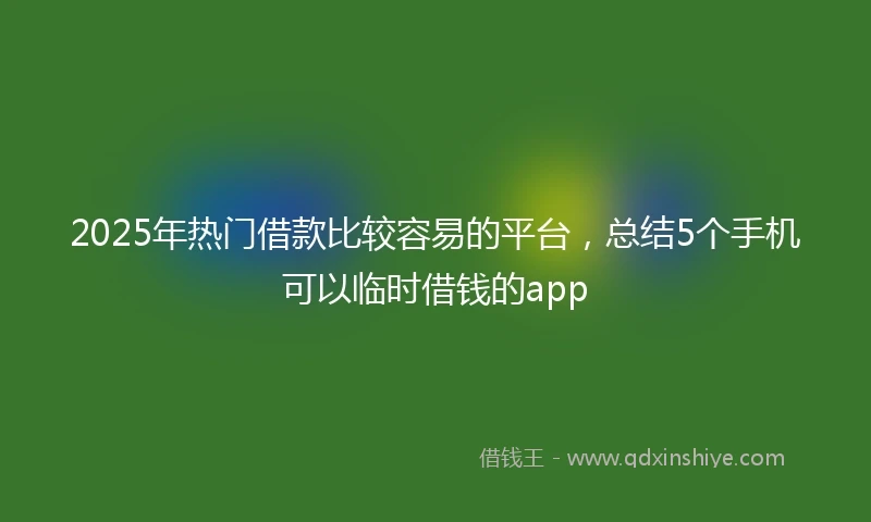 2025年热门借款比较容易的平台，总结5个手机可以临时借钱的app