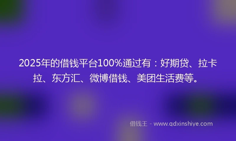 2025年的借钱平台100%通过有：好期贷、拉卡拉、东方汇、微博借钱、美团生活费等。