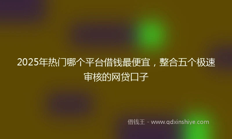 2025年热门哪个平台借钱最便宜，整合五个极速审核的网贷口子