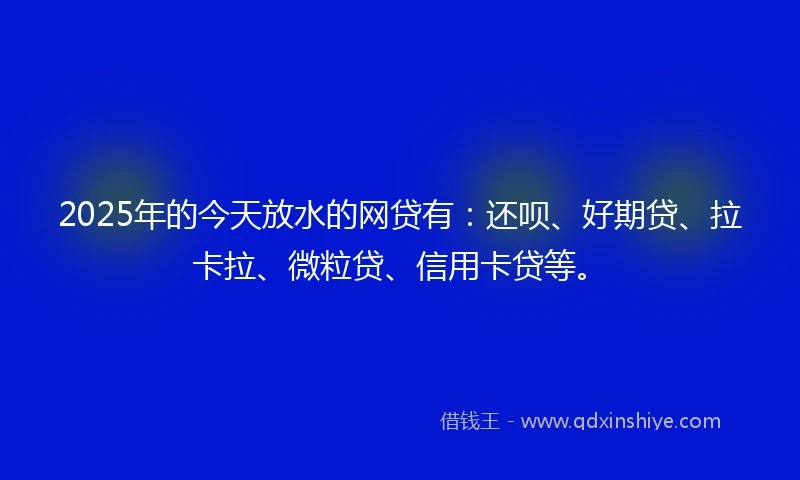 2025年的今天放水的网贷有：还呗、好期贷、拉卡拉、微粒贷、信用卡贷等。