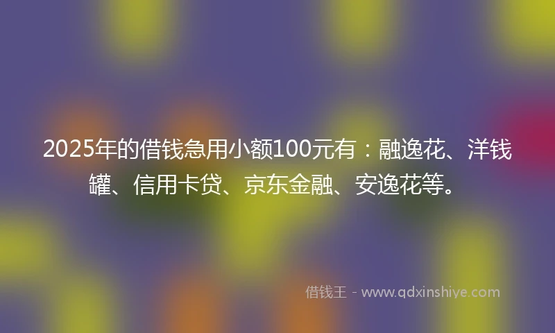 2025年的借钱急用小额100元有：融逸花、洋钱罐、信用卡贷、京东金融、安逸花等。